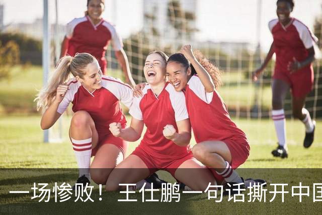 一场惨败！王仕鹏一句话撕开中国篮球遮羞布：联赛20分，国际赛0分！